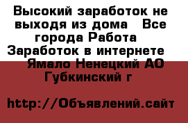 Высокий заработок не выходя из дома - Все города Работа » Заработок в интернете   . Ямало-Ненецкий АО,Губкинский г.